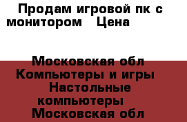 Продам игровой пк с монитором › Цена ­ 30 000 - Московская обл. Компьютеры и игры » Настольные компьютеры   . Московская обл.